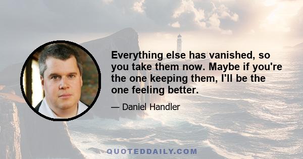 Everything else has vanished, so you take them now. Maybe if you're the one keeping them, I'll be the one feeling better.