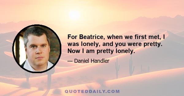 For Beatrice, when we first met, I was lonely, and you were pretty. Now I am pretty lonely.