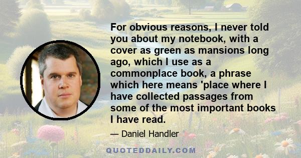 For obvious reasons, I never told you about my notebook, with a cover as green as mansions long ago, which I use as a commonplace book, a phrase which here means 'place where I have collected passages from some of the