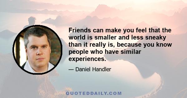 Friends can make you feel that the world is smaller and less sneaky than it really is, because you know people who have similar experiences.