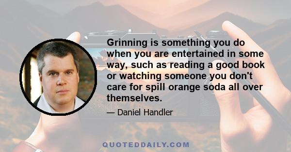 Grinning is something you do when you are entertained in some way, such as reading a good book or watching someone you don't care for spill orange soda all over themselves.