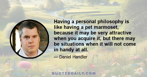 Having a personal philosophy is like having a pet marmoset, because it may be very attractive when you acquire it, but there may be situations when it will not come in handy at all.