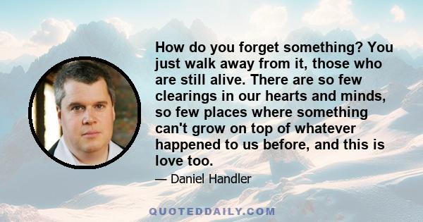 How do you forget something? You just walk away from it, those who are still alive. There are so few clearings in our hearts and minds, so few places where something can't grow on top of whatever happened to us before,