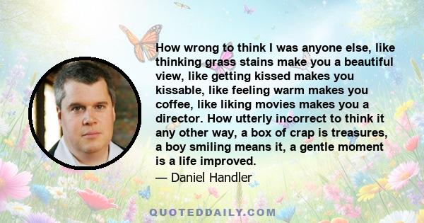 How wrong to think I was anyone else, like thinking grass stains make you a beautiful view, like getting kissed makes you kissable, like feeling warm makes you coffee, like liking movies makes you a director. How