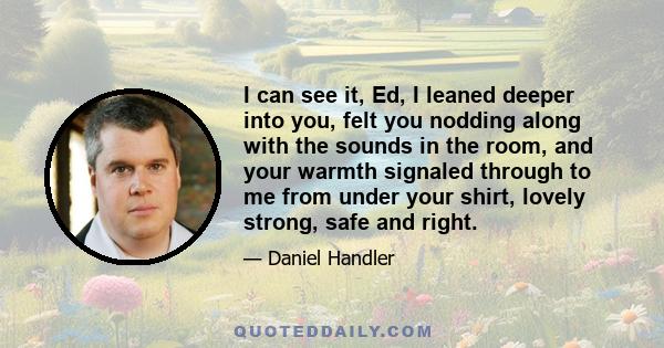 I can see it, Ed, I leaned deeper into you, felt you nodding along with the sounds in the room, and your warmth signaled through to me from under your shirt, lovely strong, safe and right.