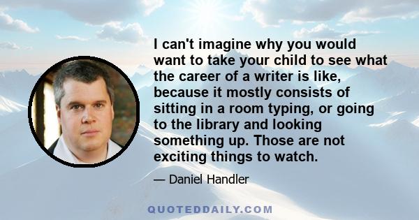 I can't imagine why you would want to take your child to see what the career of a writer is like, because it mostly consists of sitting in a room typing, or going to the library and looking something up. Those are not