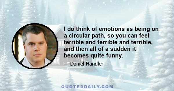 I do think of emotions as being on a circular path, so you can feel terrible and terrible and terrible, and then all of a sudden it becomes quite funny.