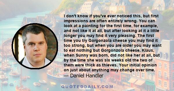 I don't know if you've ever noticed this, but first impressions are often entirely wrong. You can look at a painting for the first time, for example, and not like it at all, but after looking at it a little longer you