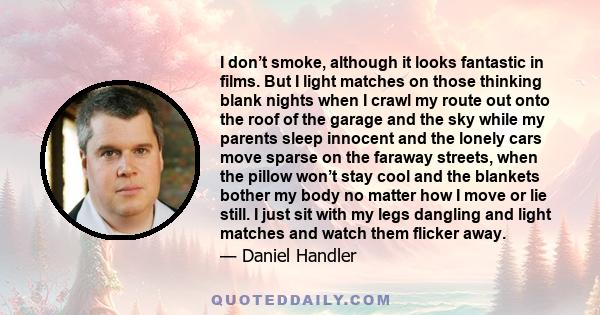 I don’t smoke, although it looks fantastic in films. But I light matches on those thinking blank nights when I crawl my route out onto the roof of the garage and the sky while my parents sleep innocent and the lonely