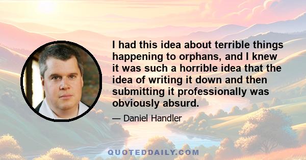 I had this idea about terrible things happening to orphans, and I knew it was such a horrible idea that the idea of writing it down and then submitting it professionally was obviously absurd.