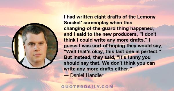 I had written eight drafts of the Lemony Snicket' screenplay when this changing-of-the-guard thing happened, and I said to the new producers, I don't think I could write any more drafts. I guess I was sort of hoping