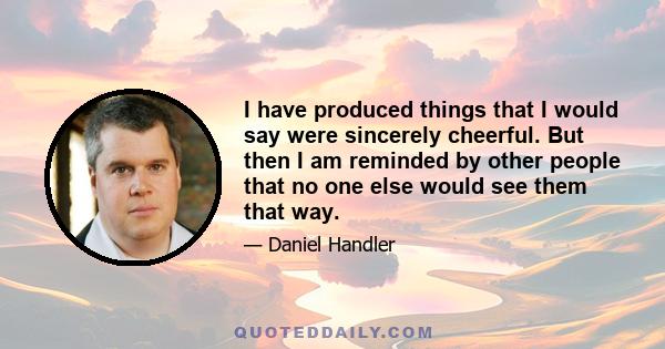 I have produced things that I would say were sincerely cheerful. But then I am reminded by other people that no one else would see them that way.