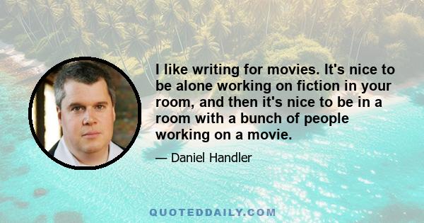 I like writing for movies. It's nice to be alone working on fiction in your room, and then it's nice to be in a room with a bunch of people working on a movie.