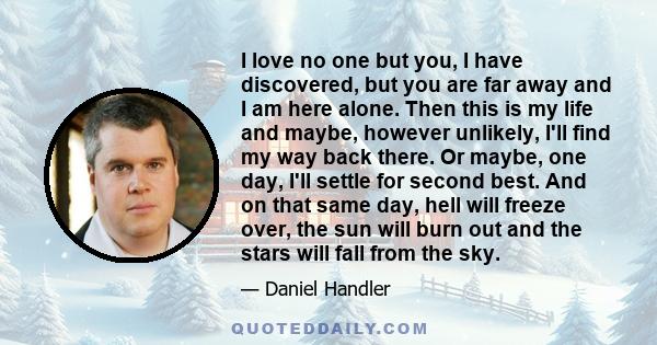 I love no one but you, I have discovered, but you are far away and I am here alone. Then this is my life and maybe, however unlikely, I'll find my way back there. Or maybe, one day, I'll settle for second best. And on