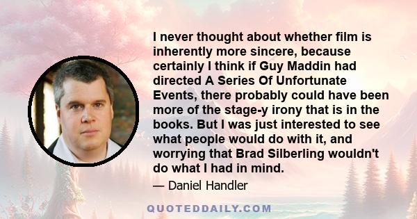 I never thought about whether film is inherently more sincere, because certainly I think if Guy Maddin had directed A Series Of Unfortunate Events, there probably could have been more of the stage-y irony that is in the 