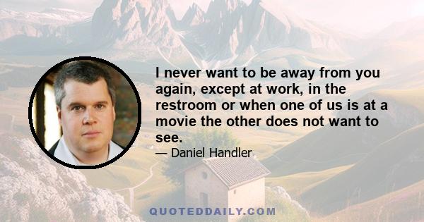 I never want to be away from you again, except at work, in the restroom or when one of us is at a movie the other does not want to see.