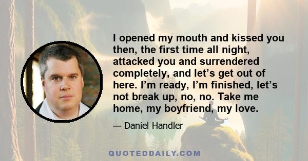 I opened my mouth and kissed you then, the first time all night, attacked you and surrendered completely, and let’s get out of here. I’m ready, I’m finished, let’s not break up, no, no. Take me home, my boyfriend, my