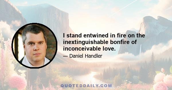 I stand entwined in fire on the inextinguishable bonfire of inconceivable love.