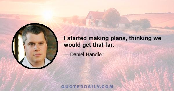 I started making plans, thinking we would get that far.