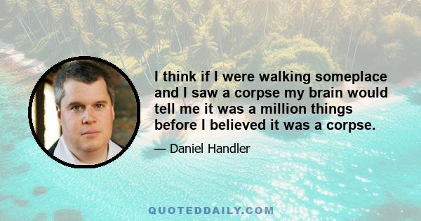 I think if I were walking someplace and I saw a corpse my brain would tell me it was a million things before I believed it was a corpse.