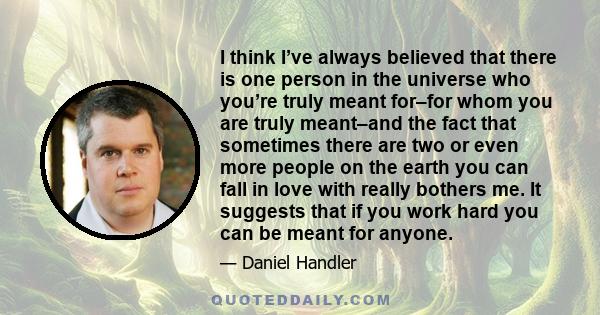 I think I’ve always believed that there is one person in the universe who you’re truly meant for–for whom you are truly meant–and the fact that sometimes there are two or even more people on the earth you can fall in