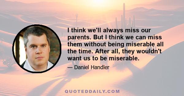 I think we'll always miss our parents. But I think we can miss them without being miserable all the time. After all, they wouldn't want us to be miserable.