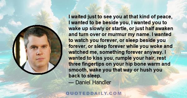 I waited just to see you at that kind of peace, I wanted to be beside you, I wanted you to wake up slowly or startle, or just half awaken and turn over or murmur my name. I wanted to watch you forever, or sleep beside