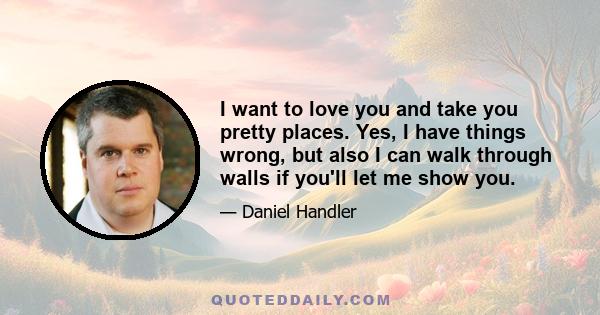 I want to love you and take you pretty places. Yes, I have things wrong, but also I can walk through walls if you'll let me show you.