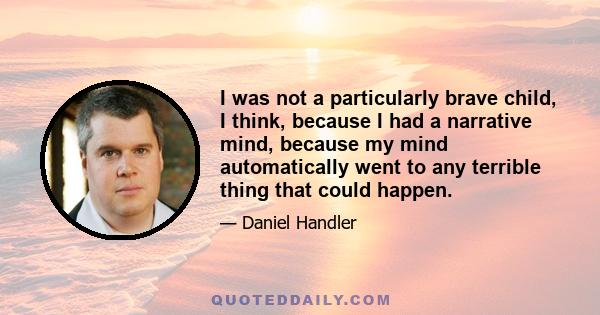 I was not a particularly brave child, I think, because I had a narrative mind, because my mind automatically went to any terrible thing that could happen.