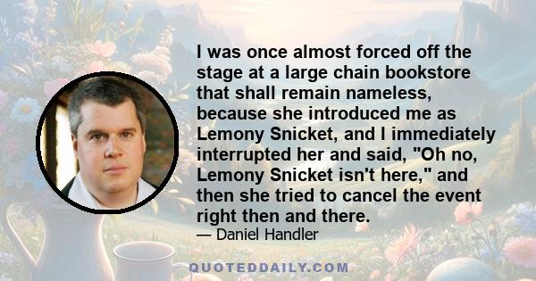 I was once almost forced off the stage at a large chain bookstore that shall remain nameless, because she introduced me as Lemony Snicket, and I immediately interrupted her and said, Oh no, Lemony Snicket isn't here,