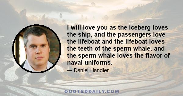 I will love you as the iceberg loves the ship, and the passengers love the lifeboat and the lifeboat loves the teeth of the sperm whale, and the sperm whale loves the flavor of naval uniforms.