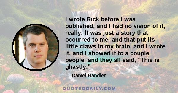 I wrote Rick before I was published, and I had no vision of it, really. It was just a story that occurred to me, and that put its little claws in my brain, and I wrote it, and I showed it to a couple people, and they