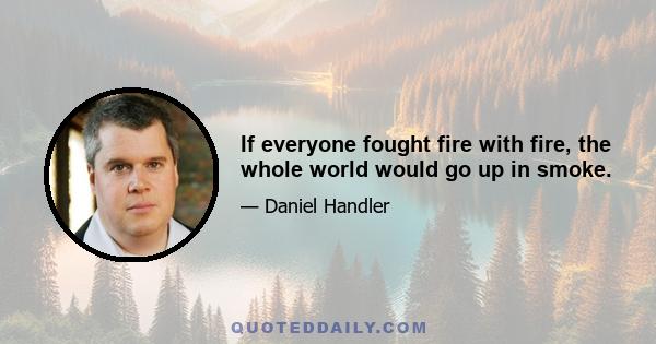 If everyone fought fire with fire, the whole world would go up in smoke.