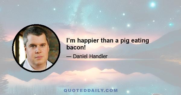 I’m happier than a pig eating bacon!