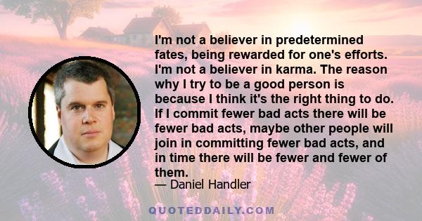 I'm not a believer in predetermined fates, being rewarded for one's efforts. I'm not a believer in karma. The reason why I try to be a good person is because I think it's the right thing to do. If I commit fewer bad