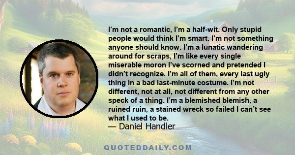 I’m not a romantic, I’m a half-wit. Only stupid people would think I’m smart. I’m not something anyone should know. I’m a lunatic wandering around for scraps, I’m like every single miserable moron I’ve scorned and