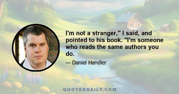 I'm not a stranger, I said, and pointed to his book. I'm someone who reads the same authors you do.