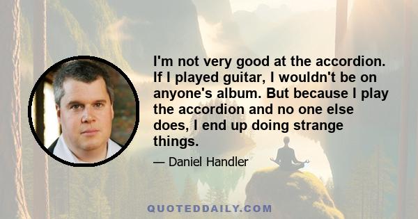 I'm not very good at the accordion. If I played guitar, I wouldn't be on anyone's album. But because I play the accordion and no one else does, I end up doing strange things.