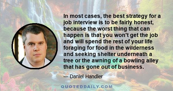 In most cases, the best strategy for a job interview is to be fairly honest, because the worst thing that can happen is that you won't get the job and will spend the rest of your life foraging for food in the wilderness 