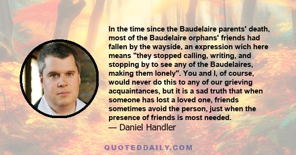 In the time since the Baudelaire parents' death, most of the Baudelaire orphans' friends had fallen by the wayside, an expression wich here means they stopped calling, writing, and stopping by to see any of the