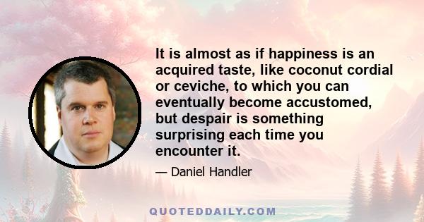 It is almost as if happiness is an acquired taste, like coconut cordial or ceviche, to which you can eventually become accustomed, but despair is something surprising each time you encounter it.