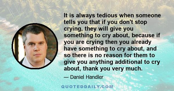 It is always tedious when someone tells you that if you don't stop crying, they will give you something to cry about, because if you are crying then you already have something to cry about, and so there is no reason for 