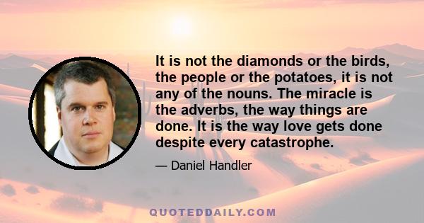 It is not the diamonds or the birds, the people or the potatoes, it is not any of the nouns. The miracle is the adverbs, the way things are done. It is the way love gets done despite every catastrophe.