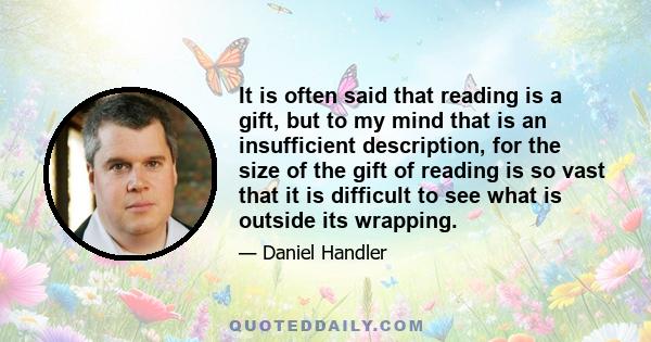 It is often said that reading is a gift, but to my mind that is an insufficient description, for the size of the gift of reading is so vast that it is difficult to see what is outside its wrapping.