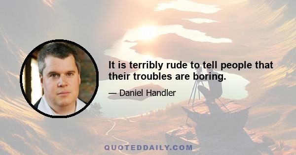 It is terribly rude to tell people that their troubles are boring.