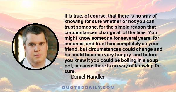 It is true, of course, that there is no way of knowing for sure whether or not you can trust someone, for the simple reason that circumstances change all of the time. You might know someone for several years, for