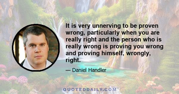 It is very unnerving to be proven wrong, particularly when you are really right and the person who is really wrong is proving you wrong and proving himself, wrongly, right.