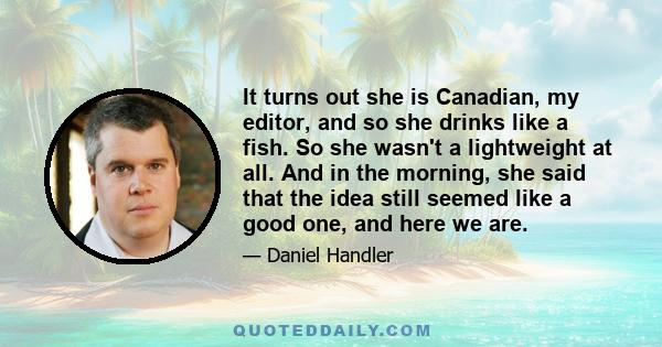 It turns out she is Canadian, my editor, and so she drinks like a fish. So she wasn't a lightweight at all. And in the morning, she said that the idea still seemed like a good one, and here we are.