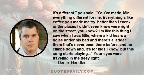 It's different, you said. You've made, Min, everything different for me. Everything's like coffee you made me try, better than I ever - or the places I didn't even know were right on the street, you know? I'm like this