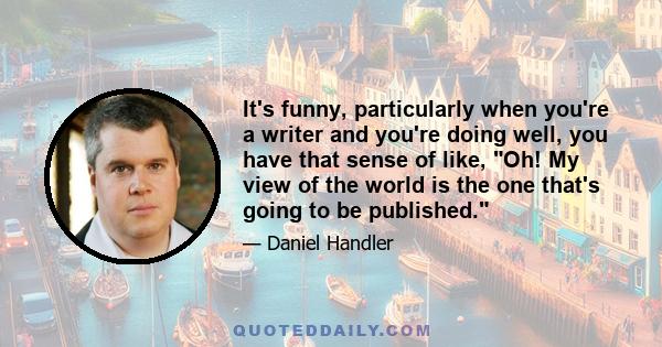 It's funny, particularly when you're a writer and you're doing well, you have that sense of like, Oh! My view of the world is the one that's going to be published.